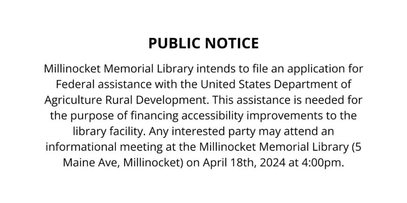 Millinocket Memorial Library intends to file an application for Federal assistance with the United States Department of Agriculture Rural Development. This assistance is needed for the purpose of financing accessibility improvements to the library facility. Any interested party may attend an informational meeting at the Millinocket Memorial Library (5 Maine Ave, Millinocket) on April 18th, 2024 at 4:00pm.
